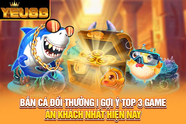 Bắn Cá Đổi Thưởng | Gợi Ý Top 3 Game Ăn Khách Nhất Hiện Nay